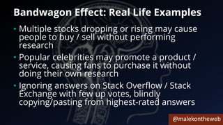 @malekontheweb
Bandwagon Effect: Real Life Examples
• Multiple stocks dropping or rising may cause
people to buy / sell without performing
research
• Popular celebrities may promote a product /
service, causing fans to purchase it without
doing their own research
• Ignoring answers on Stack Overflow / Stack
Exchange with few up votes, blindly
copying/pasting from highest-rated answers
 