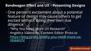 @malekontheweb
Bandwagon Effect and UX – Presenting Designs
• One person’s excitement about a potential
feature or design may cause others to get
excited without doing their own due
diligence
• “Why You Need More UX Research”
• Angelica Valentine, Content Editor Proto.io
• https://blog.proto.io/why-you-need-more-ux-
research/
 