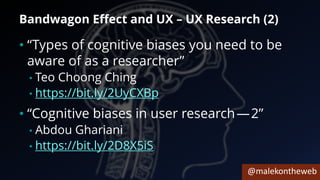 @malekontheweb
Bandwagon Effect and UX – UX Research (2)
• “Types of cognitive biases you need to be
aware of as a researcher”
• Teo Choong Ching
• https://bit.ly/2UyCXBp
• “Cognitive biases in user research — 2”
• Abdou Ghariani
• https://bit.ly/2D8X5iS
 
