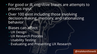 @malekontheweb
• For good or ill, cognitive biases are attempts to
process input
• Over 100 exist including those involving
decision-making, memory, and rationalizing
behavior
• Biases can affect:
• UX Design
• UX Research Process
• Usability Testing
• Evaluating and Presenting UX Research
 