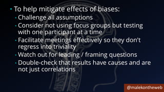 @malekontheweb
• To help mitigate effects of biases:
• Challenge all assumptions
• Consider not using focus groups but testing
with one participant at a time
• Facilitate meetings effectively so they don't
regress into triviality
• Watch out for leading / framing questions
• Double-check that results have causes and are
not just correlations
 