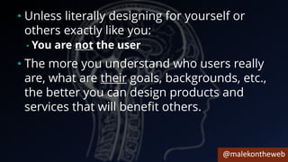 @malekontheweb
• Unless literally designing for yourself or
others exactly like you:
• You are not the user
• The more you understand who users really
are, what are their goals, backgrounds, etc.,
the better you can design products and
services that will benefit others.
 