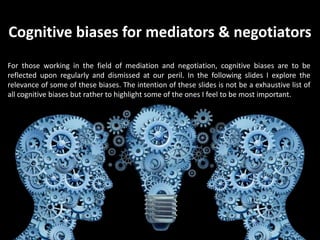 Cognitive biases for mediators & negotiators
For those working in the field of mediation and negotiation, cognitive biases are to be
reflected upon regularly and dismissed at our peril. In the following slides I explore the
relevance of some of these biases. The intention of these slides is not be a exhaustive list of
all cognitive biases but rather to highlight some of the ones I feel to be most important.
 