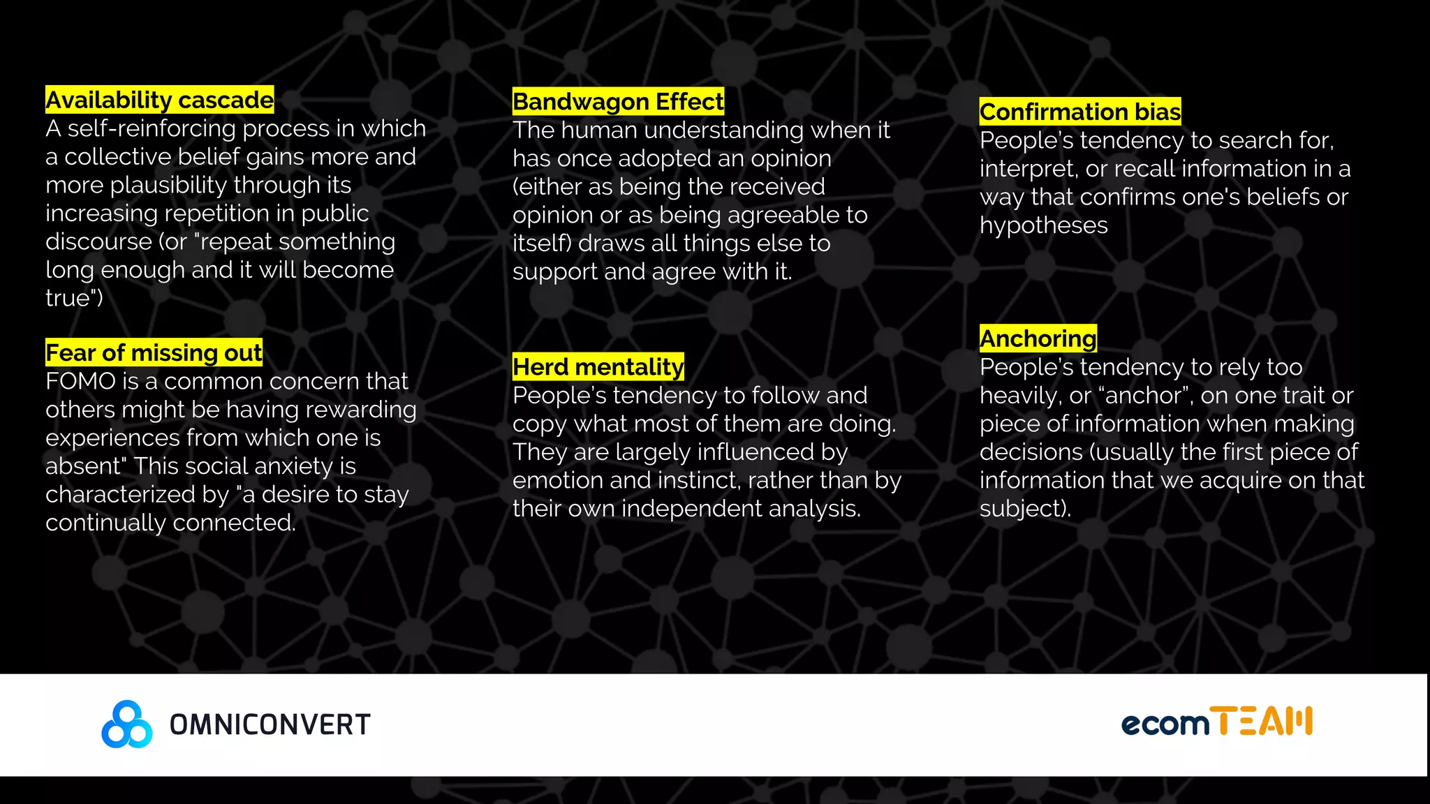 Availability cascade
A self-reinforcing process in which
a collective belief gains more and
more plausibility through its
increasing repetition in public
discourse (or "repeat something
long enough and it will become
true")
Fear of missing out
FOMO is a common concern that
others might be having rewarding
experiences from which one is
absent" This social anxiety is
characterized by "a desire to stay
continually connected.
Bandwagon Effect
The human understanding when it
has once adopted an opinion
(either as being the received
opinion or as being agreeable to
itself) draws all things else to
support and agree with it.
Herd mentality
People’s tendency to follow and
copy what most of them are doing.
They are largely influenced by
emotion and instinct, rather than by
their own independent analysis.
Confirmation bias
People’s tendency to search for,
interpret, or recall information in a
way that confirms one's beliefs or
hypotheses
Anchoring
People’s tendency to rely too
heavily, or “anchor”, on one trait or
piece of information when making
decisions (usually the first piece of
information that we acquire on that
subject).
 