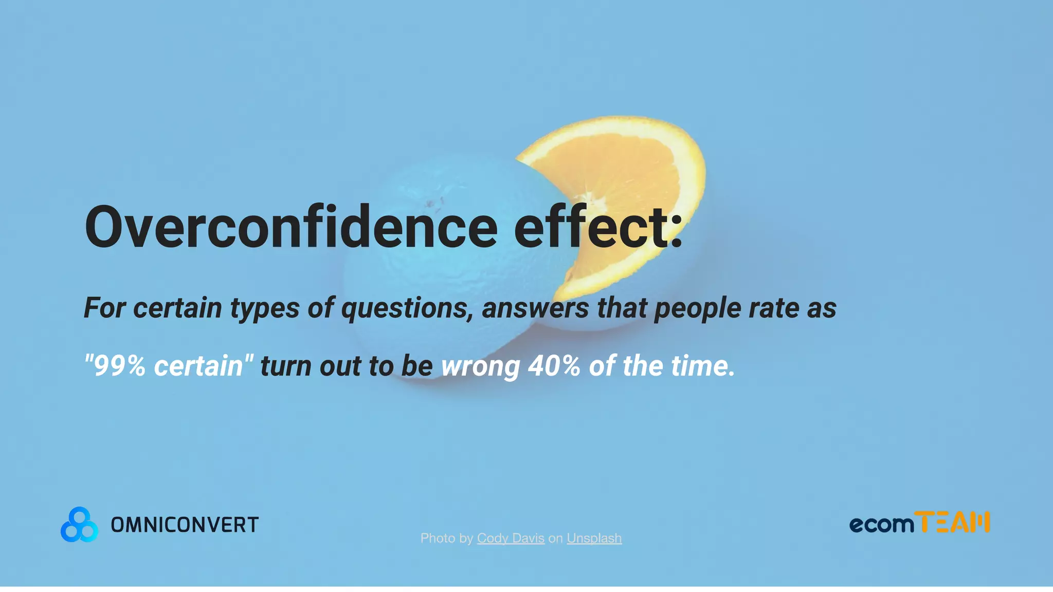 Overconfidence effect:
For certain types of questions, answers that people rate as
"99% certain" turn out to be wrong 40% of the time.
Photo by Cody Davis on Unsplash
 