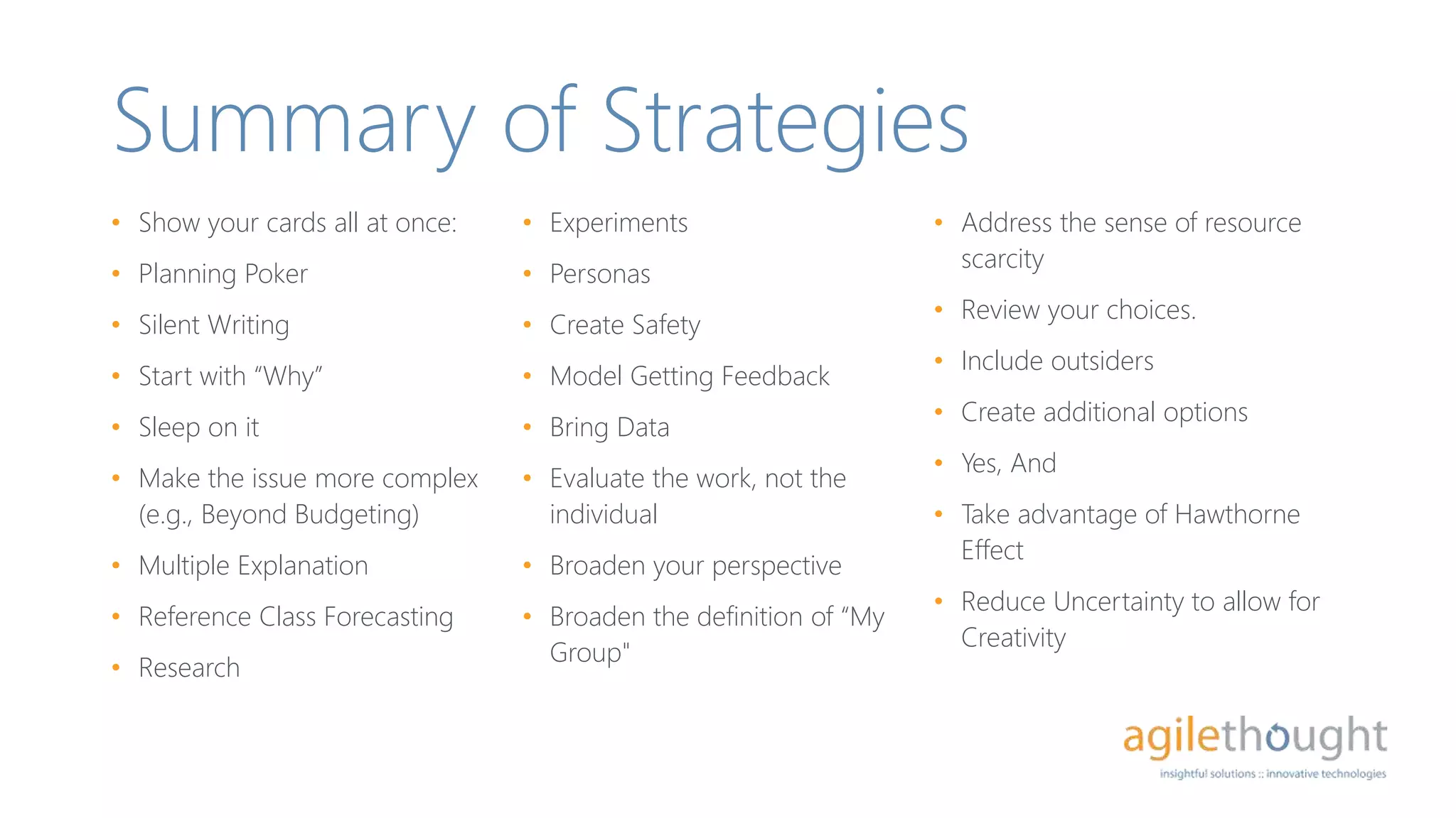 Summary of Strategies
• Show your cards all at once:
• Planning Poker
• Silent Writing
• Start with “Why”
• Sleep on it
• Make the issue more complex
(e.g., Beyond Budgeting)
• Multiple Explanation
• Reference Class Forecasting
• Research
• Experiments
• Personas
• Create Safety
• Model Getting Feedback
• Bring Data
• Evaluate the work, not the
individual
• Broaden your perspective
• Broaden the definition of “My
Group"
• Address the sense of resource
scarcity
• Review your choices.
• Include outsiders
• Create additional options
• Yes, And
• Take advantage of Hawthorne
Effect
• Reduce Uncertainty to allow for
Creativity
 