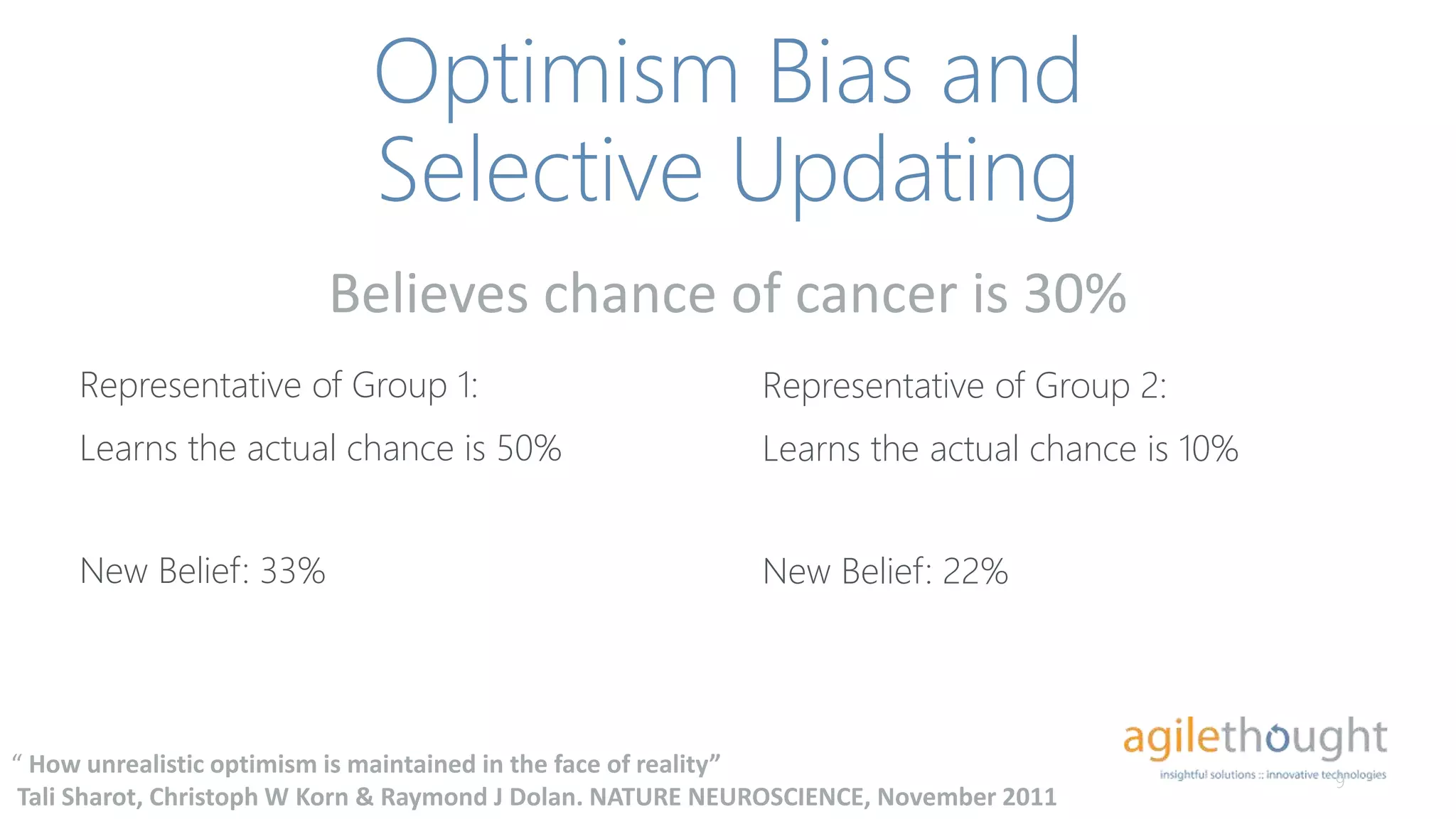 Optimism Bias and
Selective Updating
Representative of Group 1:
Learns the actual chance is 50%
9
“ How unrealistic optimism is maintained in the face of reality”
Tali Sharot, Christoph W Korn & Raymond J Dolan. NATURE NEUROSCIENCE, November 2011
Representative of Group 2:
Learns the actual chance is 10%
Believes chance of cancer is 30%
New Belief: 33% New Belief: 22%
 