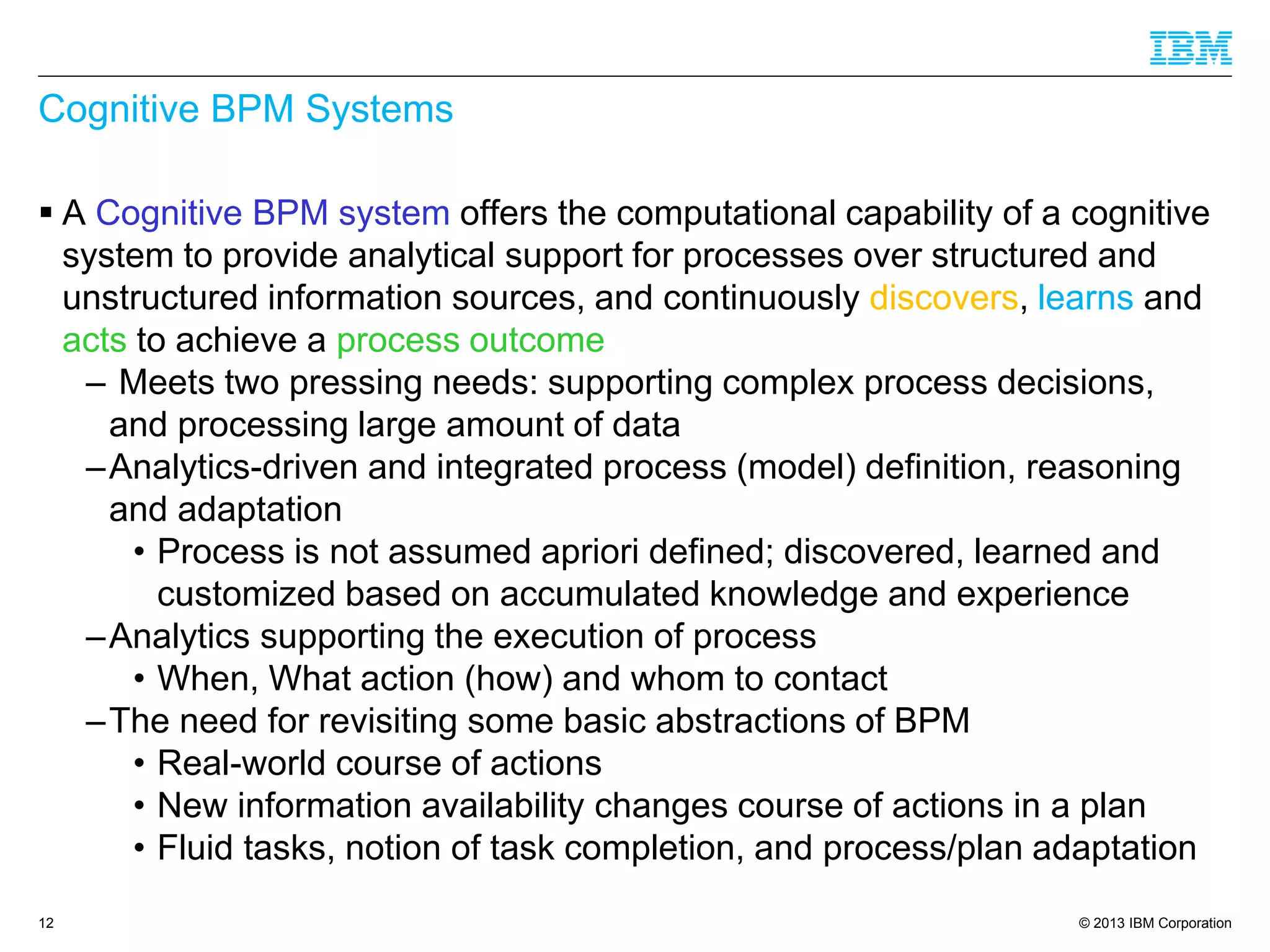 © 2013 IBM Corporation 
Cognitive BPM Systems 
A Cognitive BPM systemoffers the computational capability of a cognitive system to provide analytical support for processes over structured and unstructured information sources, and continuously discovers, learnsand actsto achieve a process outcome 
–Meets two pressing needs: supporting complex process decisions, and processing large amount of data 
–Analytics-driven and integrated process (model) definition, reasoning and adaptation 
•Process is not assumed aprioridefined; discovered, learned and customized based on accumulated knowledge and experience 
–Analytics supporting the execution of process 
•When, What action (how) and whom to contact 
–The need for revisiting some basic abstractions of BPM 
•Real-world course of actions 
•New information availability changes course of actions in a plan 
•Fluid tasks, notion of task completion, and process/plan adaptation 
12 
 