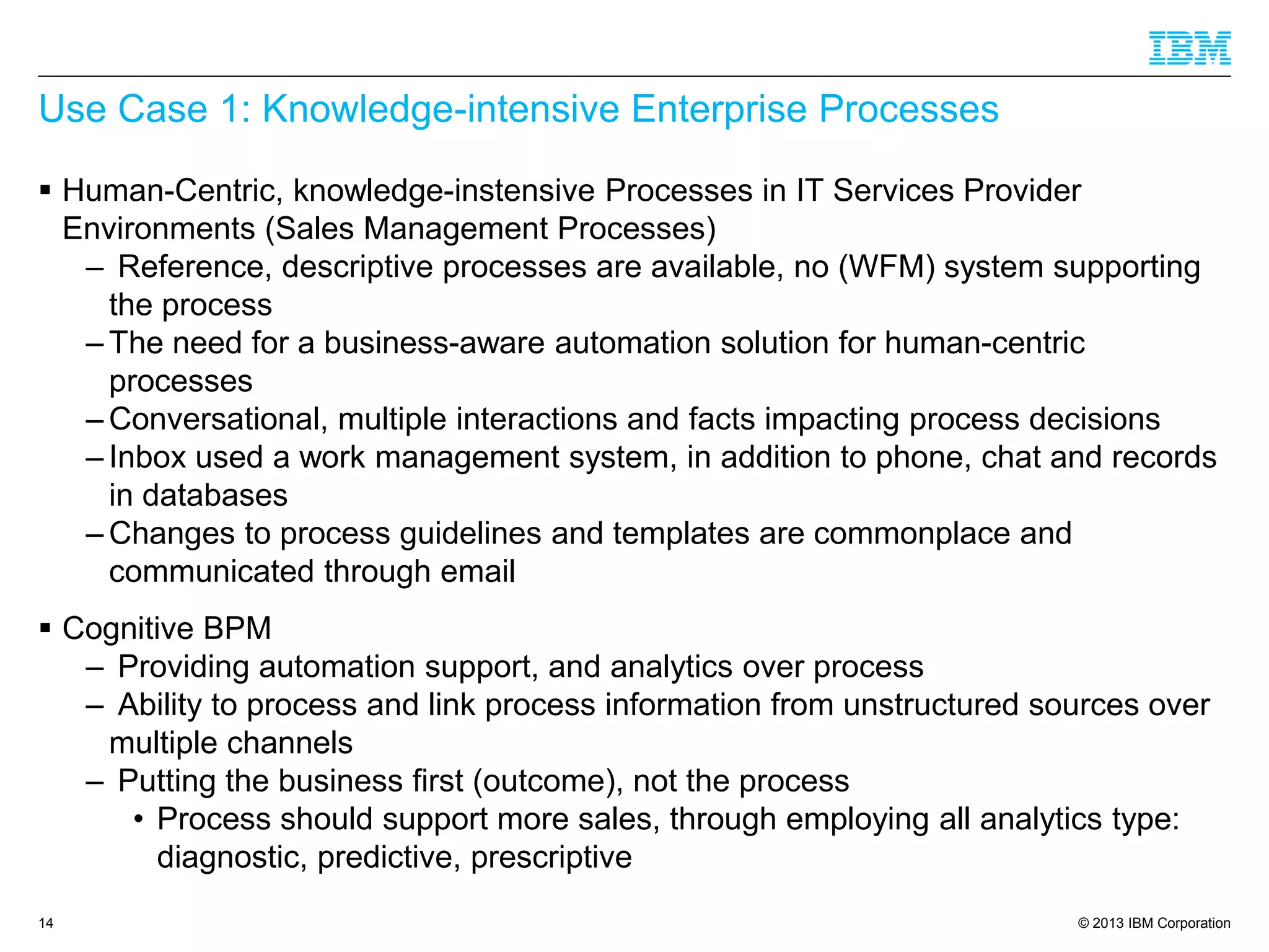 © 2013 IBM Corporation 
Use Case 1: Knowledge-intensive Enterprise Processes 
Human-Centric, knowledge-instensiveProcesses in IT Services Provider Environments (Sales Management Processes) 
–Reference, descriptive processes are available, no (WFM) system supporting the process 
–The need for a business-aware automation solution for human-centric processes 
–Conversational, multiple interactions and facts impacting process decisions 
–Inbox used a work management system, in addition to phone, chat and records in databases 
–Changes to process guidelines and templates are commonplace and communicated through email 
Cognitive BPM 
–Providing automation support, and analytics over process 
–Ability to process and link process information from unstructured sources over multiple channels 
–Putting the business first (outcome), not the process 
•Process should support more sales, through employing all analytics type: diagnostic, predictive, prescriptive 
14 
 
