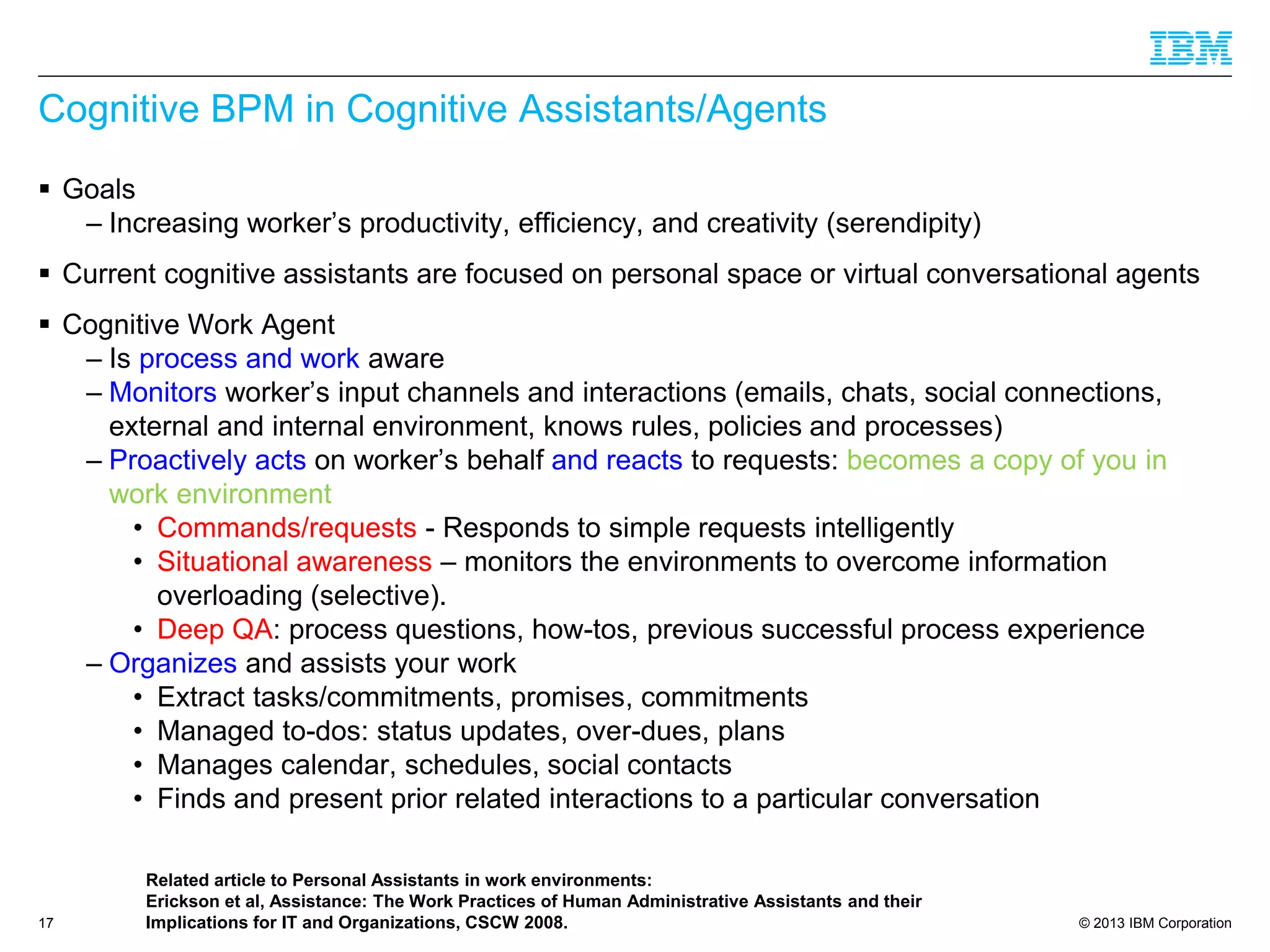 © 2013 IBM Corporation 
Cognitive BPM in Cognitive Assistants/Agents 
Goals 
–Increasing worker’s productivity, efficiency, and creativity (serendipity) 
Current cognitive assistants are focused on personal space or virtual conversational agents 
Cognitive Work Agent 
–Isprocess and work aware 
–Monitorsworker’s input channels and interactions (emails, chats, social connections, external and internal environment, knows rules, policies and processes) 
–Proactively acts on worker’s behalfand reacts to requests: becomes a copy of you in work environment 
•Commands/requests-Responds to simple requests intelligently 
•Situational awareness–monitors the environments to overcome information overloading (selective). 
•Deep QA: process questions, how-tos, previous successful process experience 
–Organizesand assists your work 
•Extract tasks/commitments, promises, commitments 
•Managed to-dos: status updates, over-dues, plans 
•Manages calendar, schedules, social contacts 
•Finds and present prior related interactions to a particular conversation 17 
Related article to Personal Assistants in work environments: 
Erickson et al, Assistance: The Work Practices of Human Administrative Assistants and their Implications for IT and Organizations, CSCW 2008.  