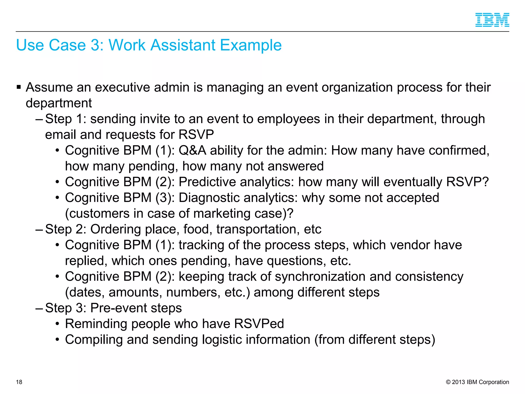 © 2013 IBM Corporation 
Use Case 3: Work Assistant Example 
Assume an executive admin is managing an event organization process for their department 
–Step 1: sending invite to an event to employees in their department, through email and requests for RSVP 
•Cognitive BPM (1): Q&A ability for the admin: How many have confirmed, how many pending, how many not answered 
•Cognitive BPM (2): Predictive analytics: how many will eventually RSVP? 
•Cognitive BPM (3): Diagnostic analytics: why some not accepted (customers in case of marketing case)? 
–Step 2: Ordering place, food, transportation, etc 
•Cognitive BPM (1): tracking of the process steps, which vendor have replied, which ones pending, have questions, etc. 
•Cognitive BPM (2): keeping track of synchronization and consistency (dates, amounts, numbers, etc.) among different steps 
–Step 3: Pre-event steps 
•Reminding people who have RSVPed 
•Compiling and sending logistic information (from different steps) 18 
 