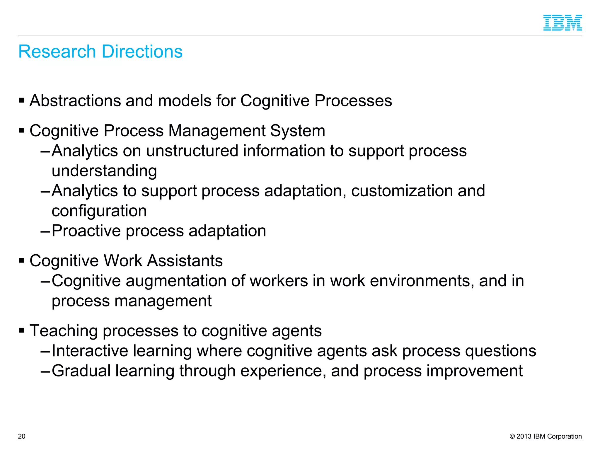 © 2013 IBM Corporation 
Research Directions 
Abstractions and models for Cognitive Processes 
Cognitive Process Management System 
–Analytics on unstructured information to support process understanding 
–Analytics to support process adaptation, customization and configuration 
–Proactive process adaptation 
Cognitive Work Assistants 
–Cognitive augmentation of workers in work environments, and in process management 
Teaching processes to cognitive agents 
–Interactive learning where cognitive agents ask process questions 
–Gradual learning through experience, and process improvement 
20 
 