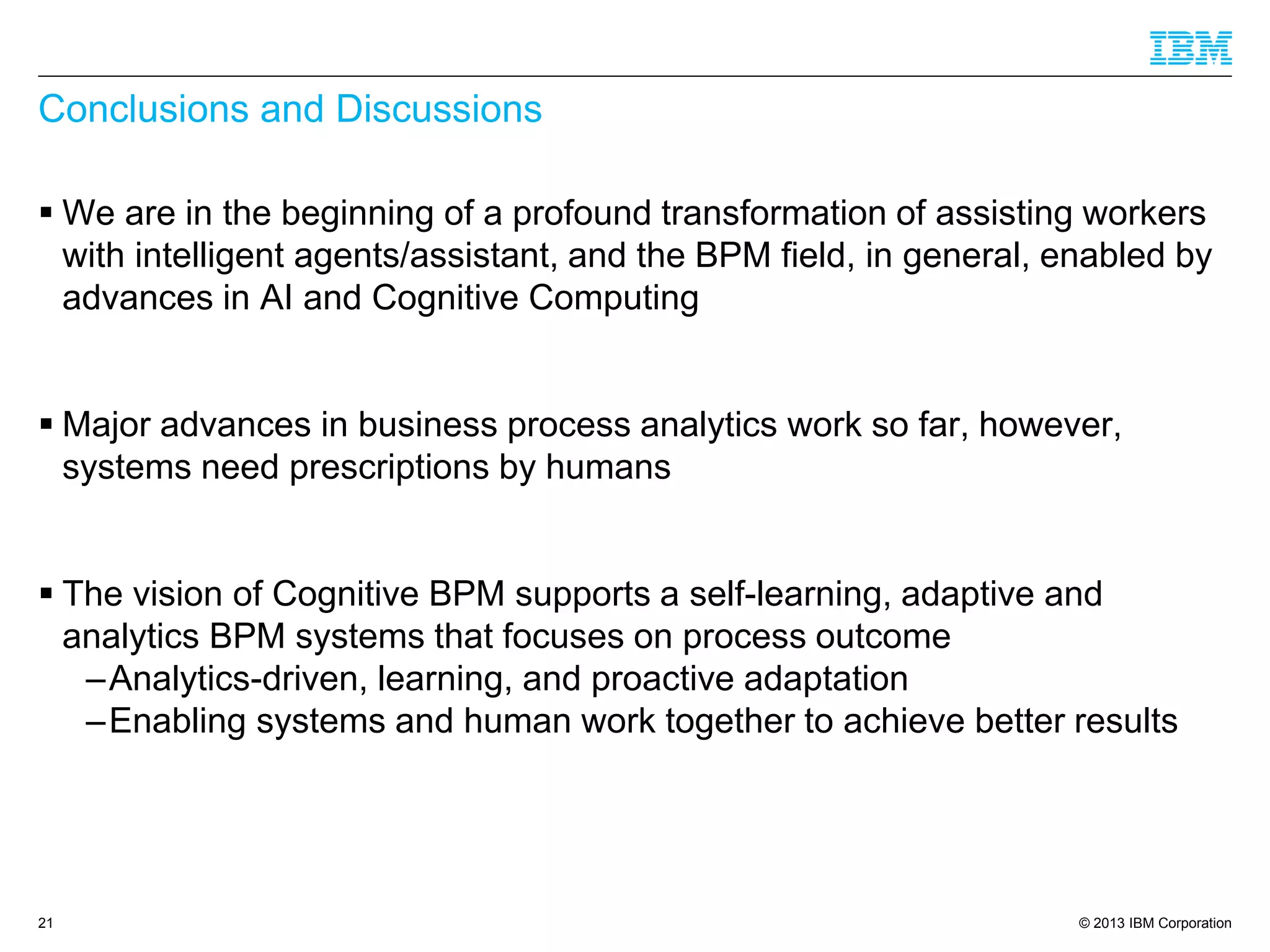 © 2013 IBM Corporation 
Conclusions and Discussions 
We are in the beginning of a profound transformation of assisting workers with intelligent agents/assistant, and the BPM field, in general, enabled by advances in AI and Cognitive Computing 
Major advances in business process analytics work so far, however, systems need prescriptions by humans 
The vision of Cognitive BPM supports a self-learning, adaptive and analytics BPM systems that focuses on process outcome 
–Analytics-driven, learning, and proactive adaptation 
–Enabling systems and human work together to achieve better results 
21 
 