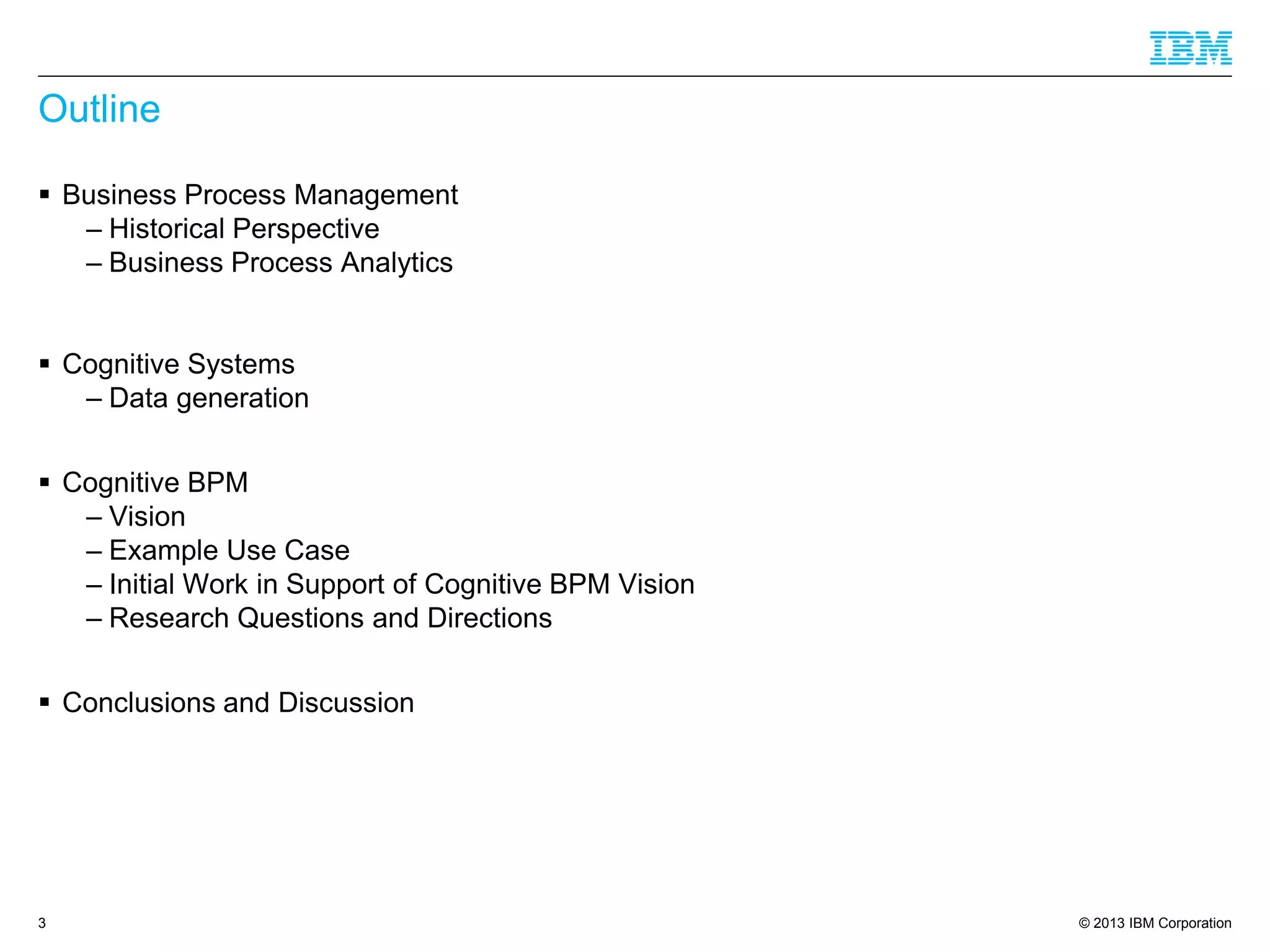 © 2013 IBM Corporation 
Outline 
Business Process Management 
–Historical Perspective 
–Business Process Analytics 
Cognitive Systems 
–Data generation 
Cognitive BPM 
–Vision 
–Example Use Case 
–Initial Work in Support of Cognitive BPM Vision 
–Research Questions and Directions 
Conclusions and Discussion 
3 
 