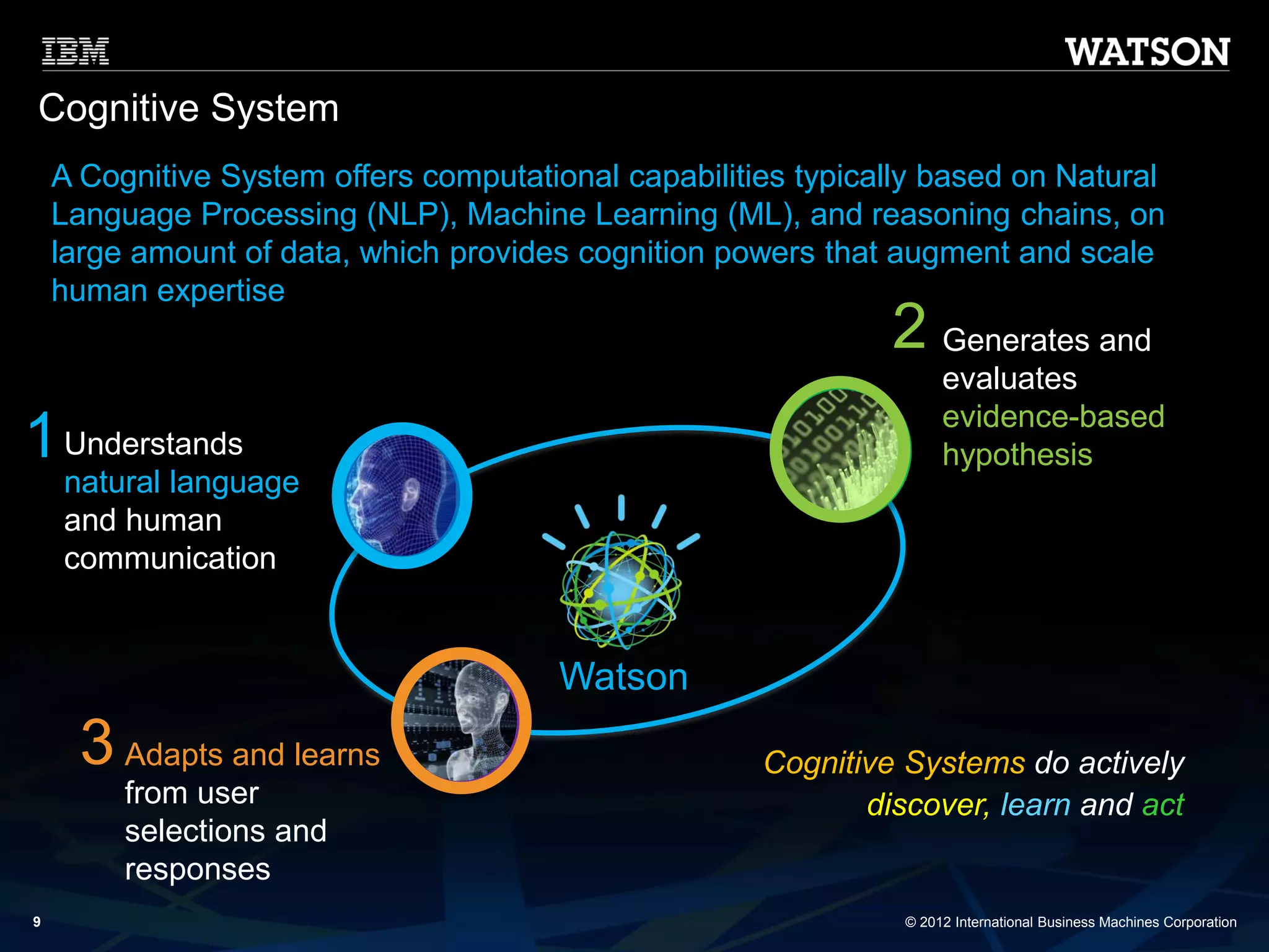 © 2012 International Business Machines Corporation 
9 
Understands natural language and human communication 
Adapts and learnsfrom user selections and responses 
Generates and evaluatesevidence-based hypothesis 
Cognitive System 
1 
2 
3 
Cognitive Systemsdo actively discover, learnand act 
A Cognitive System offers computational capabilities typically based on Natural Language Processing (NLP), Machine Learning (ML), and reasoning chains, on large amount of data, which provides cognition powers that augment and scale human expertise 
Watson  