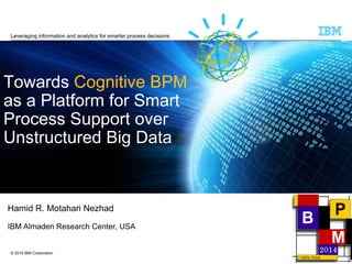 © 2014 IBM Corporation 
TowardsCognitive BPMas a Platform for Smart Process Support over Unstructured Big Data 
Hamid R. MotahariNezhad 
IBM AlmadenResearch Center, USA 
Leveraging information and analytics for smarter process decisions  