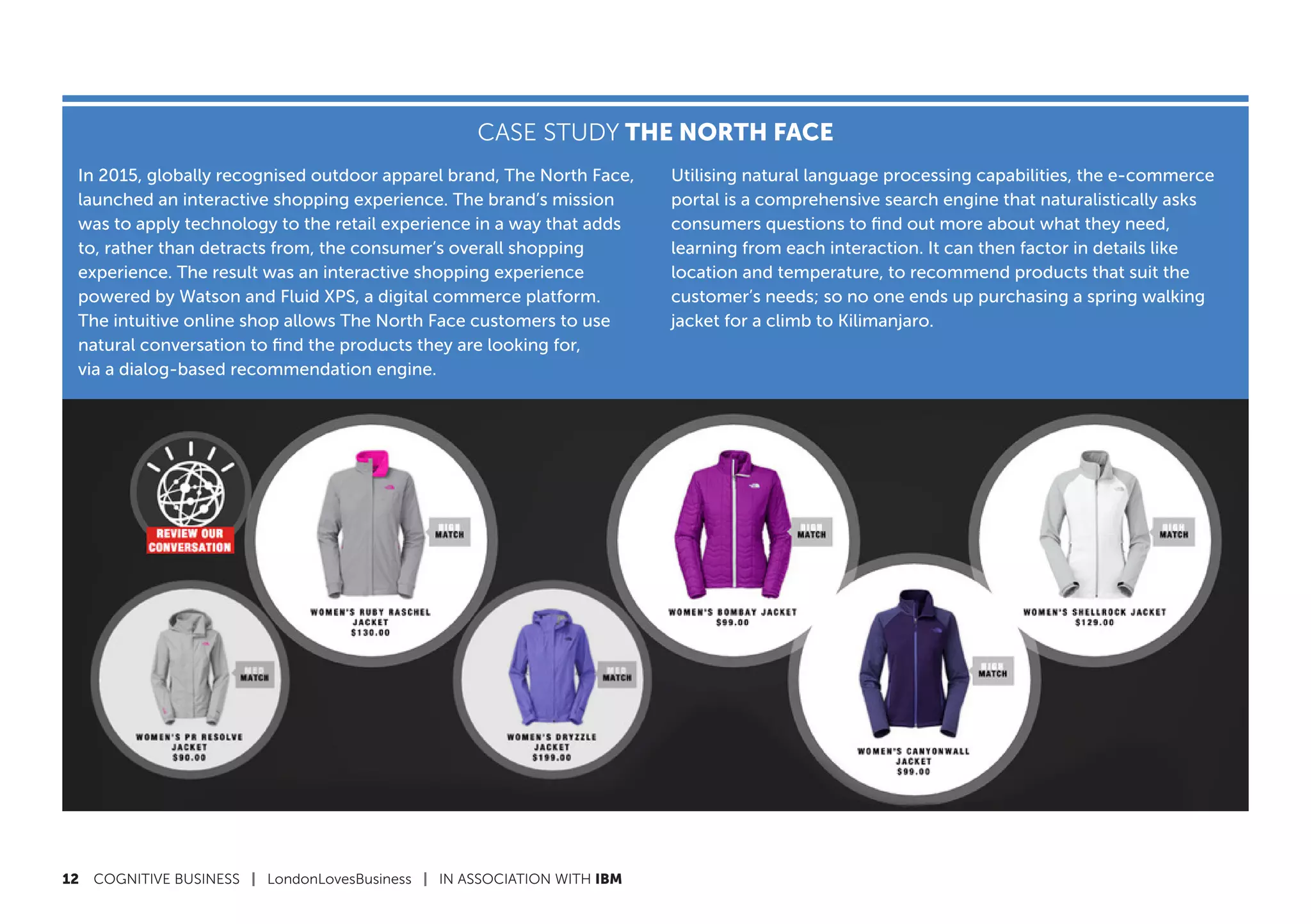 12	 COGNITIVE BUSINESS | LondonLovesBusiness | IN ASSOCIATION WITH IBM
CASE STUDY THE NORTH FACE
In 2015, globally recognised outdoor apparel brand, The North Face,
launched an interactive shopping experience. The brand’s mission
was to apply technology to the retail experience in a way that adds
to, rather than detracts from, the consumer’s overall shopping
experience. The result was an interactive shopping experience
powered by Watson and Fluid XPS, a digital commerce platform.
The intuitive online shop allows The North Face customers to use
natural conversation to find the products they are looking for,
via a dialog-based recommendation engine.
Utilising natural language processing capabilities, the e-commerce
portal is a comprehensive search engine that naturalistically asks
consumers questions to find out more about what they need,
learning from each interaction. It can then factor in details like
location and temperature, to recommend products that suit the
customer’s needs; so no one ends up purchasing a spring walking
jacket for a climb to Kilimanjaro.
 