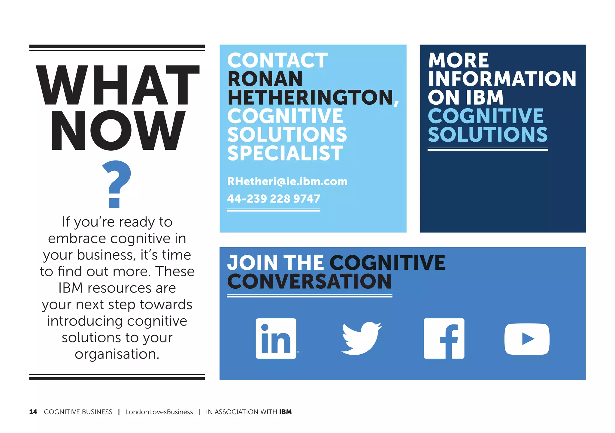 14	 COGNITIVE BUSINESS | LondonLovesBusiness | IN ASSOCIATION WITH IBM
WHAT
NOW
?If you’re ready to
embrace cognitive in
your business, it’s time
to find out more. These
IBM resources are
your next step towards
introducing cognitive
solutions to your
organisation.
JOIN THE COGNITIVE
CONVERSATION
CONTACT
RONAN
HETHERINGTON,
COGNITIVE
SOLUTIONS
SPECIALIST
RHetheri@ie.ibm.com
44-239 228 9747
MORE
INFORMATION
ON IBM
COGNITIVE
SOLUTIONS
 