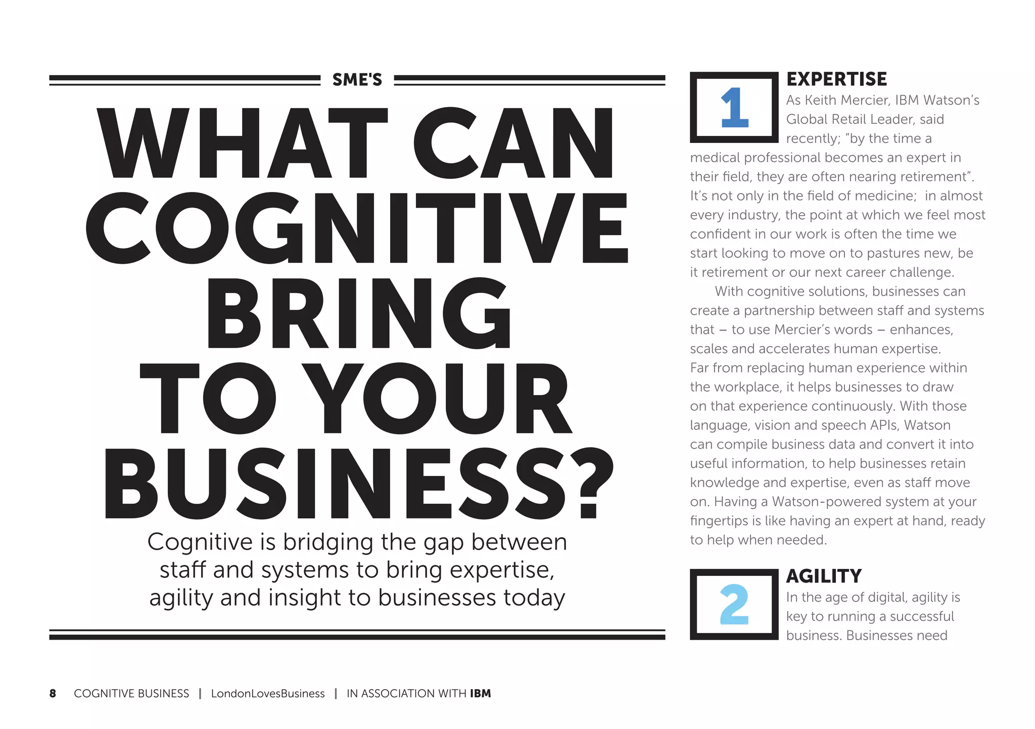 8	 COGNITIVE BUSINESS | LondonLovesBusiness | IN ASSOCIATION WITH IBM
WHAT CAN
COGNITIVE
BRING
TO YOUR
BUSINESS?Cognitive is bridging the gap between
staff and systems to bring expertise,
agility and insight to businesses today
SME'S EXPERTISE
As Keith Mercier, IBM Watson’s
Global Retail Leader, said
recently; “by the time a
medical professional becomes an expert in
their field, they are often nearing retirement”.
It’s not only in the field of medicine; in almost
every industry, the point at which we feel most
confident in our work is often the time we
start looking to move on to pastures new, be
it retirement or our next career challenge.
With cognitive solutions, businesses can
create a partnership between staff and systems
that – to use Mercier’s words – enhances,
scales and accelerates human expertise.
Far from replacing human experience within
the workplace, it helps businesses to draw
on that experience continuously. With those
language, vision and speech APIs, Watson
can compile business data and convert it into
useful information, to help businesses retain
knowledge and expertise, even as staff move
on. Having a Watson-powered system at your
fingertips is like having an expert at hand, ready
to help when needed.
AGILITY
In the age of digital, agility is
key to running a successful
business. Businesses need
1
2
 