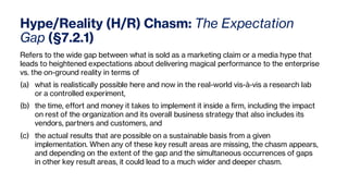 Hype/Reality (H/R) Chasm: The Expectation
Gap (§7.2.1)
Refers to the wide gap between what is sold as a marketing claim or a media hype that
leads to heightened expectations about delivering magical performance to the enterprise
vs. the on-ground reality in terms of
(a) what is realistically possible here and now in the real-world vis-à-vis a research lab
or a controlled experiment,
(b) the time, effort and money it takes to implement it inside a firm, including the impact
on rest of the organization and its overall business strategy that also includes its
vendors, partners and customers, and
(c) the actual results that are possible on a sustainable basis from a given
implementation. When any of these key result areas are missing, the chasm appears,
and depending on the extent of the gap and the simultaneous occurrences of gaps
in other key result areas, it could lead to a much wider and deeper chasm.
 
