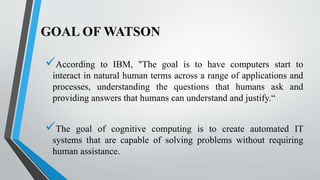 GOAL OF WATSON
According to IBM, "The goal is to have computers start to
interact in natural human terms across a range of applications and
processes, understanding the questions that humans ask and
providing answers that humans can understand and justify.“
The goal of cognitive computing is to create automated IT
systems that are capable of solving problems without requiring
human assistance.
 