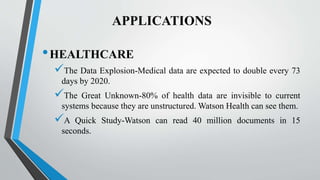 APPLICATIONS
•HEALTHCARE
The Data Explosion-Medical data are expected to double every 73
days by 2020.
The Great Unknown-80% of health data are invisible to current
systems because they are unstructured. Watson Health can see them.
A Quick Study-Watson can read 40 million documents in 15
seconds.
 