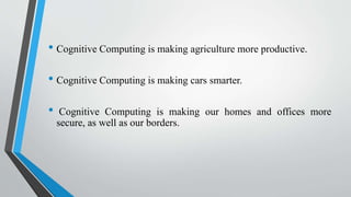 • Cognitive Computing is making agriculture more productive.
• Cognitive Computing is making cars smarter.
• Cognitive Computing is making our homes and offices more
secure, as well as our borders.
 