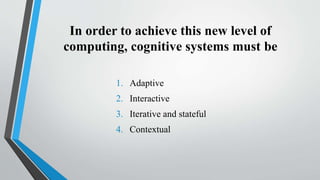 In order to achieve this new level of
computing, cognitive systems must be
1. Adaptive
2. Interactive
3. Iterative and stateful
4. Contextual
 