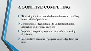 COGNITIVE COMPUTING
 Mimicking the function of a human brain and handling
human kind of problems.
 Combination of technologies to understand human
interaction and provide answers.
 Cognitive computing systems use machine learning
algorithms.
 Such systems continually acquire knowledge from the
data.
 