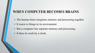 WHEN COMPUTER BECOMES BRAINS
 The human brain integrates memory and processing together
 It reacts to things in its environment
 But a computer has separate memory and processing.
 It does its work by a clock.
 