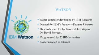 WATSON
 Super computer developed by IBM Research
 Named for IBM’s founder –Thomas J Watson
 Research team led by Principal Investigator
Dr. David Ferrucci.
 Programmed by 25 IBM scientists
 Not connected to Internet
 