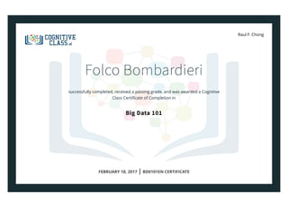 Raul F. Chong
Folco Bombardieri
successfully completed, received a passing grade, and was awarded a Cognitive
Class Certiﬁcate of Completion in
Big Data 101
FEBRUARY 18, 2017 | BD0101EN CERTIFICATE
 