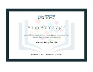 Anup Premarajan
successfully completed, received a passing grade, and was awarded a
Cognitive Class Certiﬁcate of Completion in
Watson Analytics 101
DECEMBER 31, 2017 | WA0101EN CERTIFICATE
 