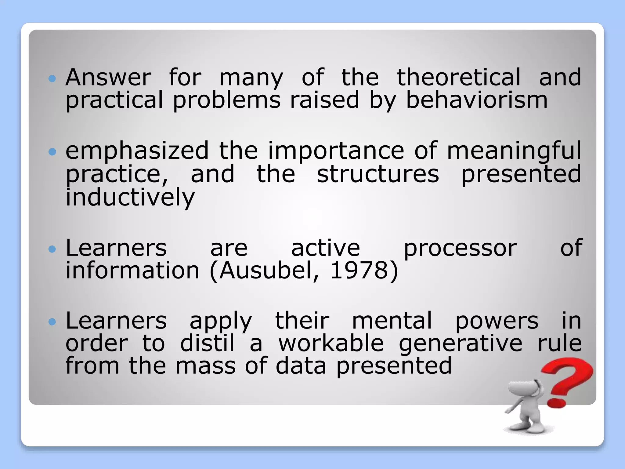  Answer for many of the theoretical and
practical problems raised by behaviorism
emphasized the importance of meaningful
practice, and the structures presented
inductively
Learners are active processor of
information (Ausubel, 1978)
Learners apply their mental powers in
order to distil a workable generative rule
from the mass of data presented
