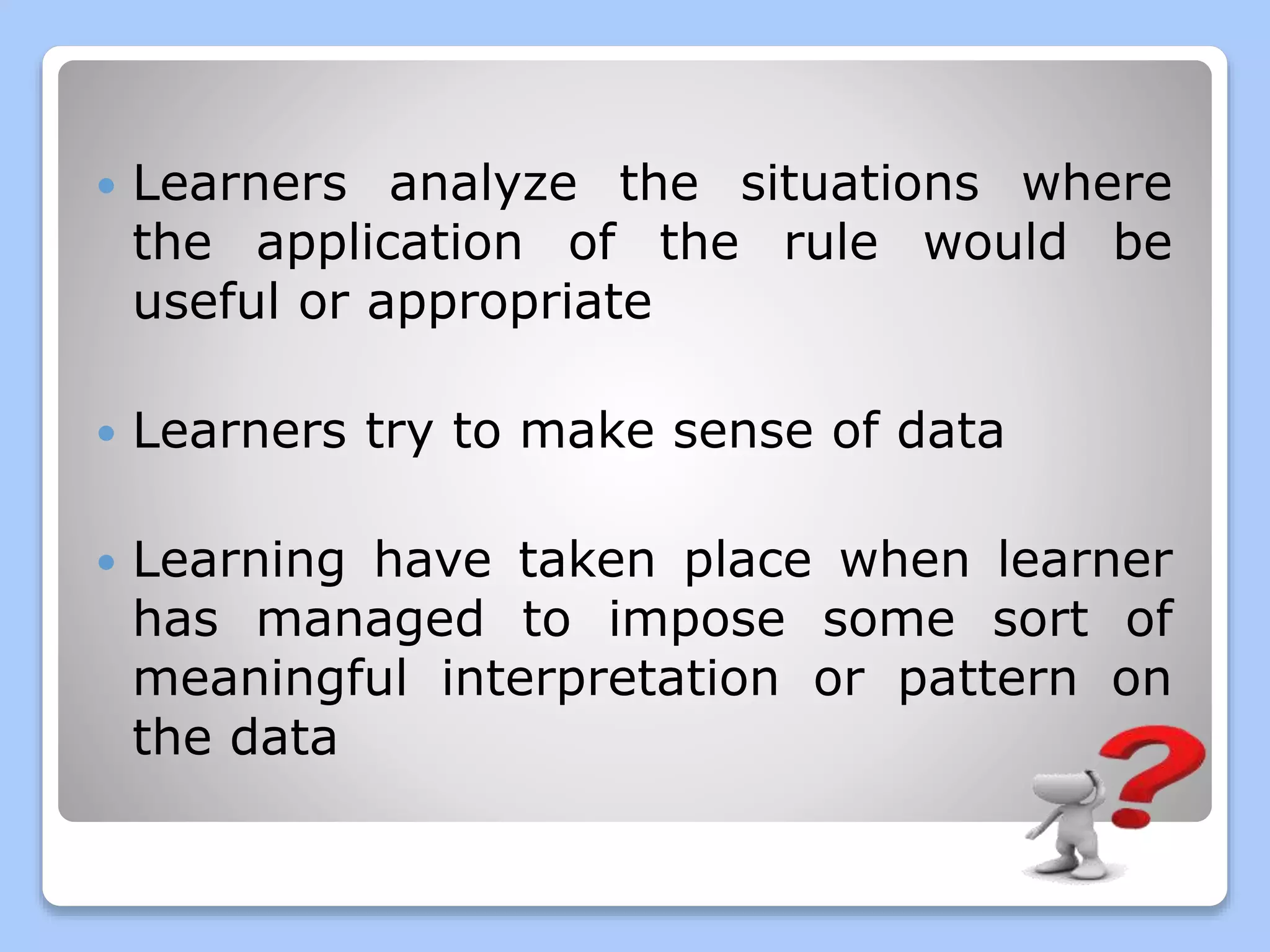  Learners analyze the situations where
the application of the rule would be
useful or appropriate
Learners try to make sense of data
Learning have taken place when learner
has managed to impose some sort of
meaningful interpretation or pattern on
the data