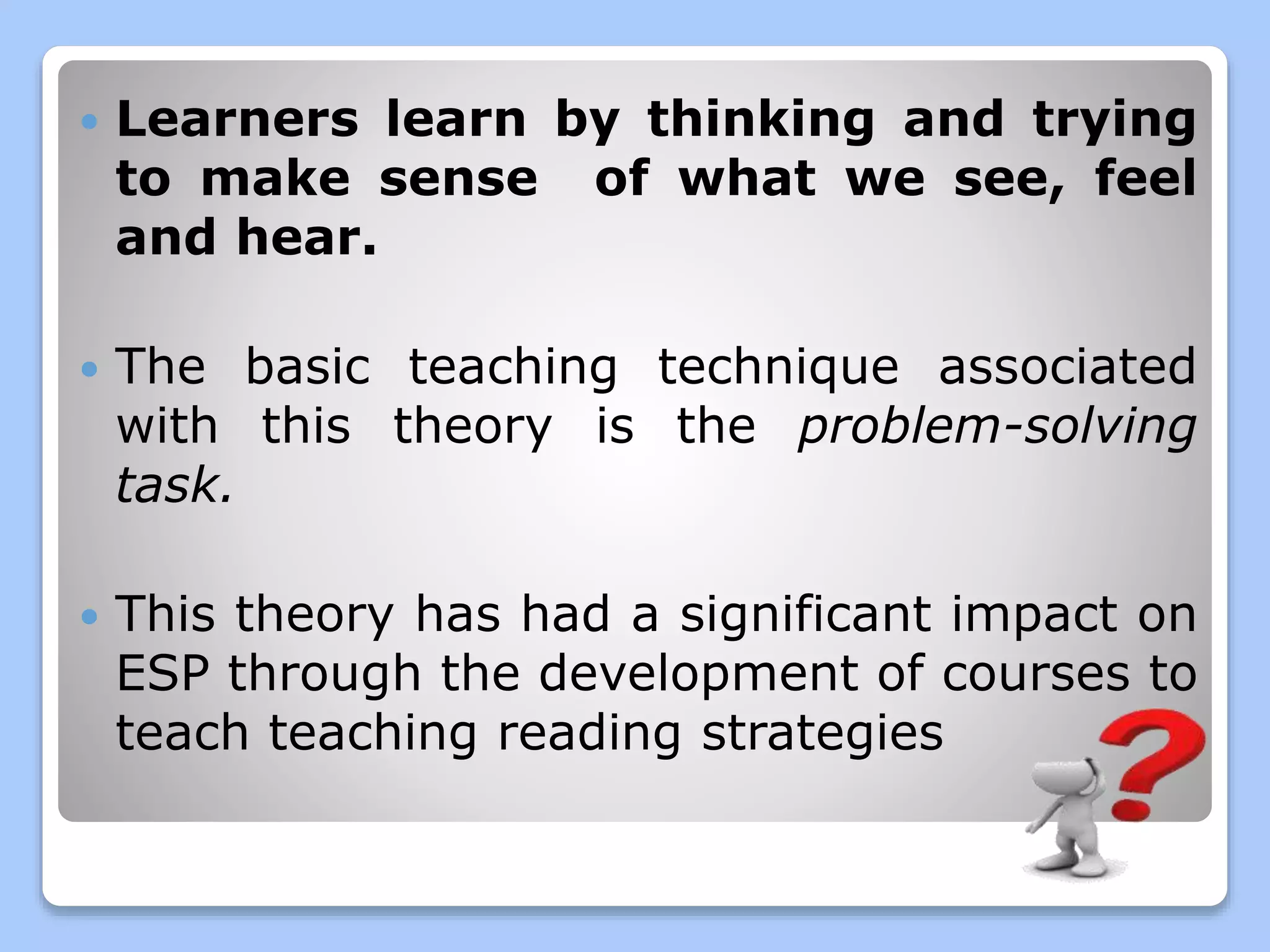  Learners learn by thinking and trying
to make sense of what we see, feel
and hear.
The basic teaching technique associated
with this theory is the problem-solving
task.
This theory has had a significant impact on
ESP through the development of courses to
teach teaching reading strategies