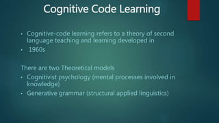 Cognitive Code Learning
• Cognitive-code learning refers to a theory of second
language teaching and learning developed in
• 1960s
There are two Theoretical models
• Cognitivist psychology (mental processes involved in
knowledge)
• Generative grammar (structural applied linguistics)
 