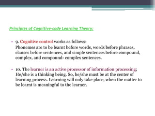 Principles of Cognitive-code Learning Theory:
• 9. Cognitive control works as follows:
Phonemes are to be learnt before words, words before phrases,
clauses before sentences, and simple sentences before compound,
complex, and compound- complex sentences.
• 10. The learner is an active processor of information processing;
He/she is a thinking being. So, he/she must be at the center of
learning process. Learning will only take place, when the matter to
be learnt is meaningful to the learner.
 
