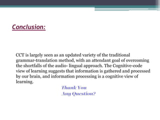 Conclusion:
CCT is largely seen as an updated variety of the traditional
grammar-translation method, with an attendant goal of overcoming
the shortfalls of the audio- lingual approach. The Cognitive-code
view of learning suggests that information is gathered and processed
by our brain, and information processing is a cognitive view of
learning.
 