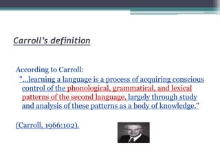 Carroll’s definition
According to Carroll:
"...learning a language is a process of acquiring conscious
control of the phonological, grammatical, and lexical
patterns of the second language, largely through study
and analysis of these patterns as a body of knowledge."
(Carroll, 1966:102).
 