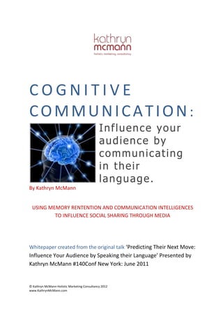 COGNITIVE
COMMUNICATION:
Influence your
audience by
communicating
in their
language.
By Kathryn McMann
USING MEMORY RENTENTION AND COMMUNICATION
INTELLIGENCES TO INFLUENCE SOCIAL SHARING THROUGH
MEDIA

© Kathryn McMann Holistic Marketing Consultancy 2013
www.KathrynMcMann.com

 