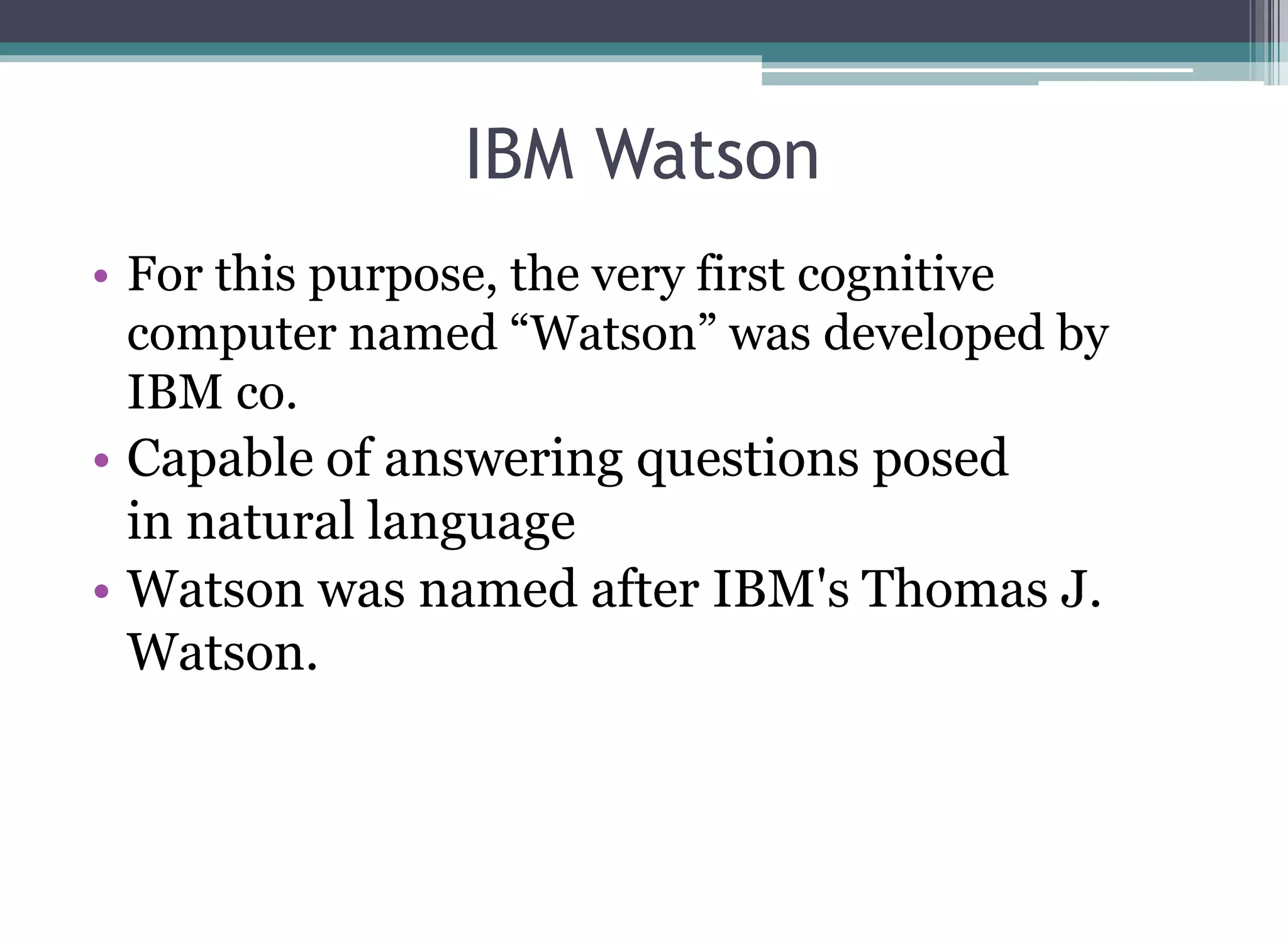 IBM Watson
• For this purpose, the very first cognitive
computer named “Watson” was developed by
IBM co.
• Capable of answering questions posed
in natural language
• Watson was named after IBM's Thomas J.
Watson.
 