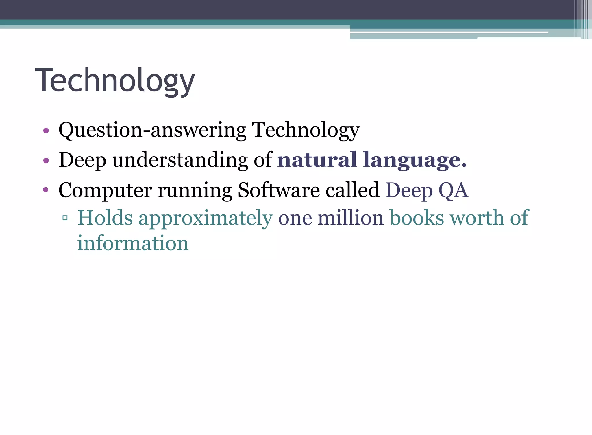 Technology
• Question-answering Technology
• Deep understanding of natural language.
• Computer running Software called Deep QA
▫ Holds approximately one million books worth of
information
 