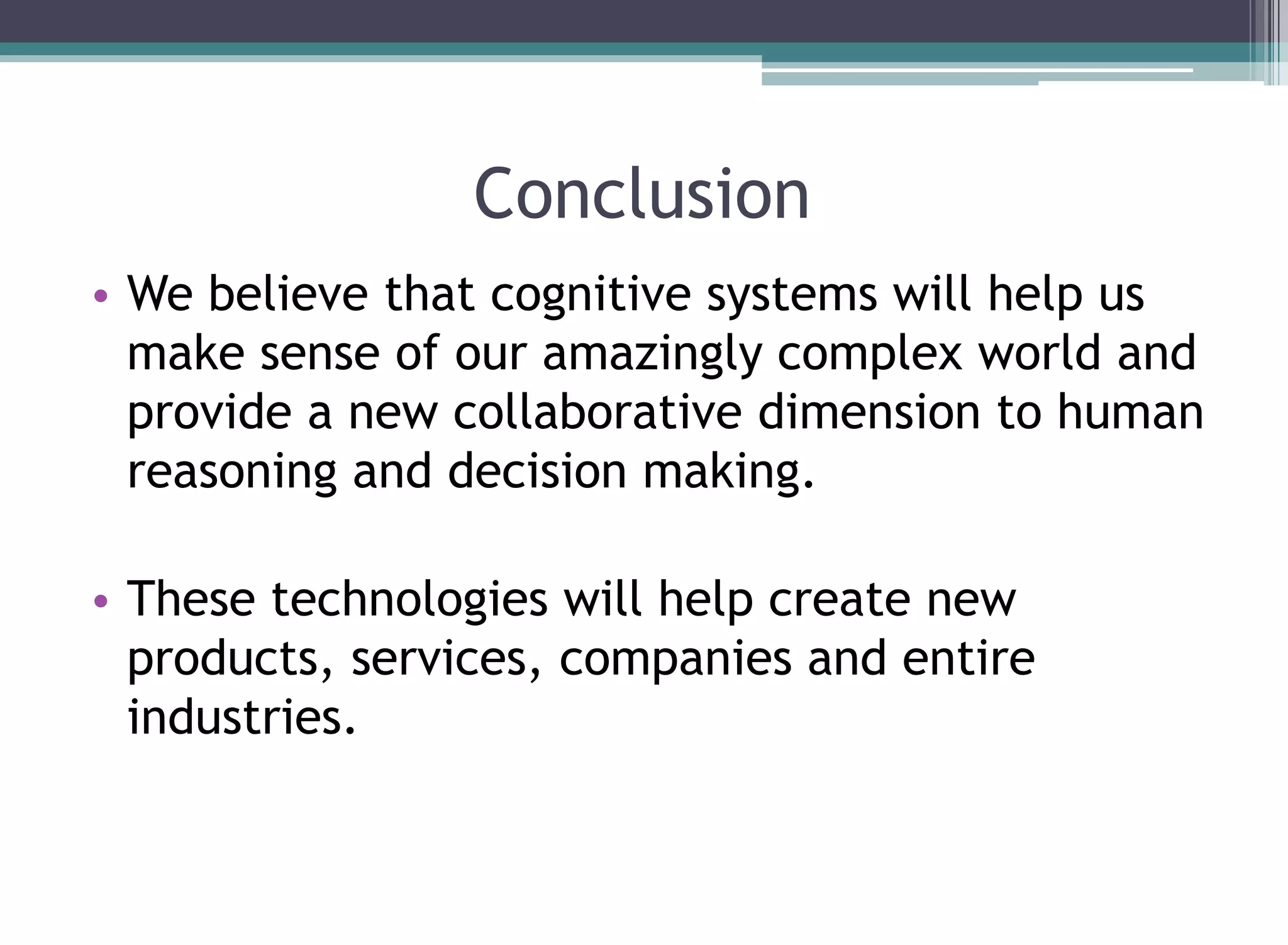 Conclusion
• We believe that cognitive systems will help us
make sense of our amazingly complex world and
provide a new collaborative dimension to human
reasoning and decision making.
• These technologies will help create new
products, services, companies and entire
industries.
 
