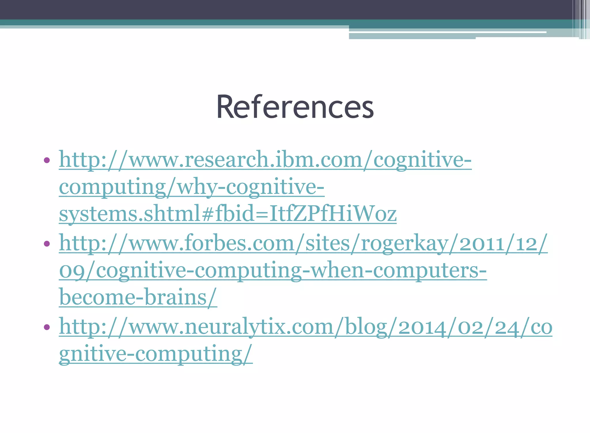 References
• http://www.research.ibm.com/cognitive-
computing/why-cognitive-
systems.shtml#fbid=ItfZPfHiWoz
• http://www.forbes.com/sites/rogerkay/2011/12/
09/cognitive-computing-when-computers-
become-brains/
• http://www.neuralytix.com/blog/2014/02/24/co
gnitive-computing/
 
