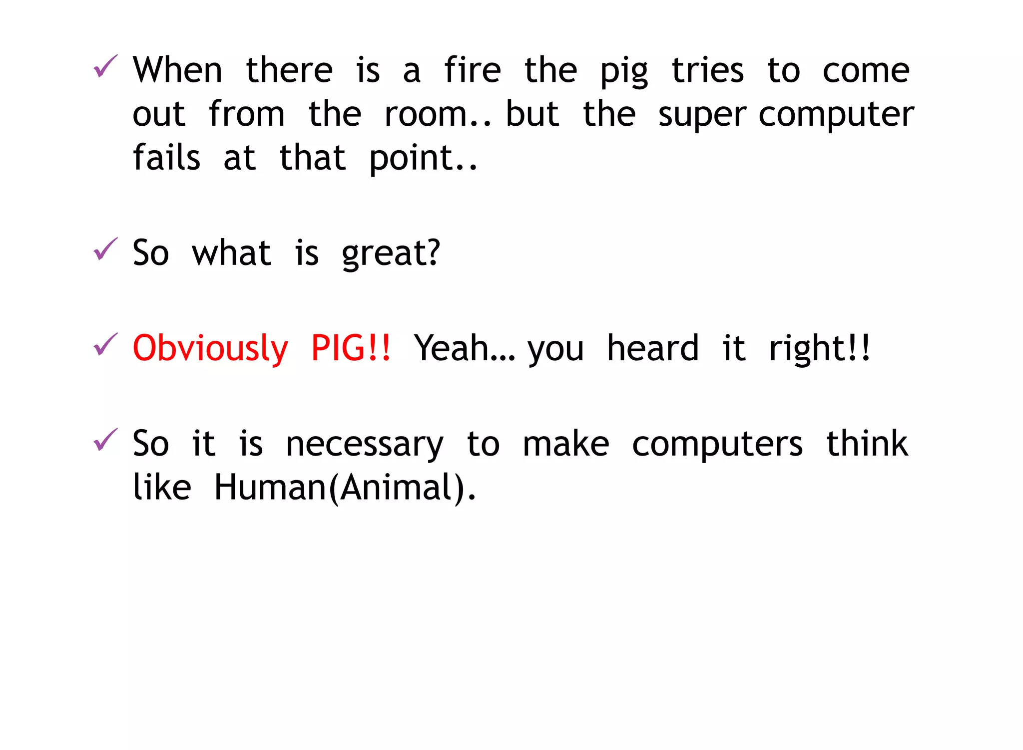  When there is a fire the pig tries to come
out from the room.. but the super computer
fails at that point..
 So what is great?
 Obviously PIG!! Yeah… you heard it right!!
 So it is necessary to make computers think
like Human(Animal).
 