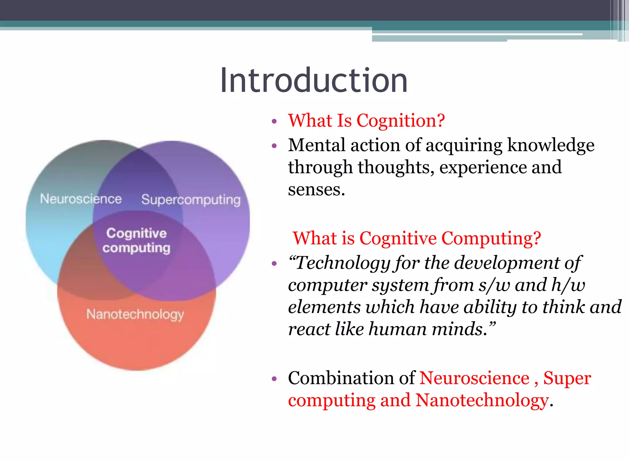 Introduction
•
• What Is Cognition?
• Mental action of acquiring knowledge
through thoughts, experience and
senses.
What is Cognitive Computing?
• “Technology for the development of
computer system from s/w and h/w
elements which have ability to think and
react like human minds.”
• Combination of Neuroscience , Super
computing and Nanotechnology.
 