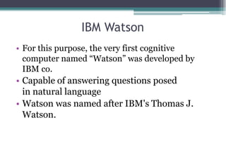 IBM Watson
• For this purpose, the very first cognitive
computer named “Watson” was developed by
IBM co.
• Capable of answering questions posed
in natural language
• Watson was named after IBM's Thomas J.
Watson.
 