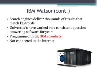 IBM Watson(cont.)
• Search engines deliver thousands of results that
match keywords
• University’s have worked on a consistent question
answering software for years
• Programmed by 25 IBM scientists
• Not connected to the internet
 