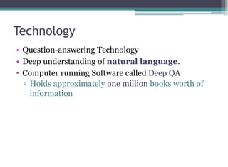 Technology
• Question-answering Technology
• Deep understanding of natural language.
• Computer running Software called Deep QA
▫ Holds approximately one million books worth of
information
 